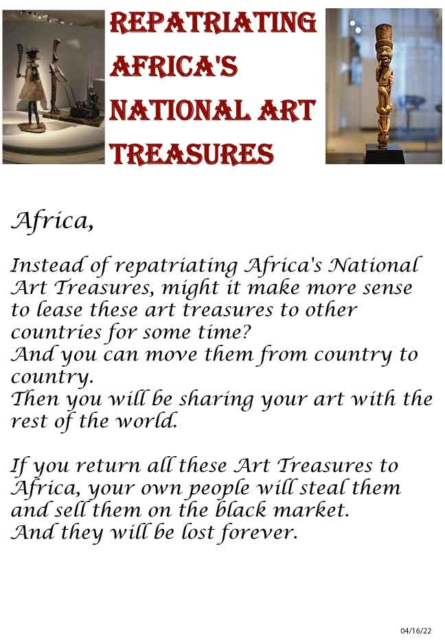 Africa, Instead of repatriating Africa's National Art Treasures, might it make more sense to lease these art treasures to other countries for some time? And you can move them from country to country. Then you will be sharing your art with the rest of the world. If you return all these Art Treasures to Africa, your own people will steal them and sell them on the black market. And they will be lost forever.