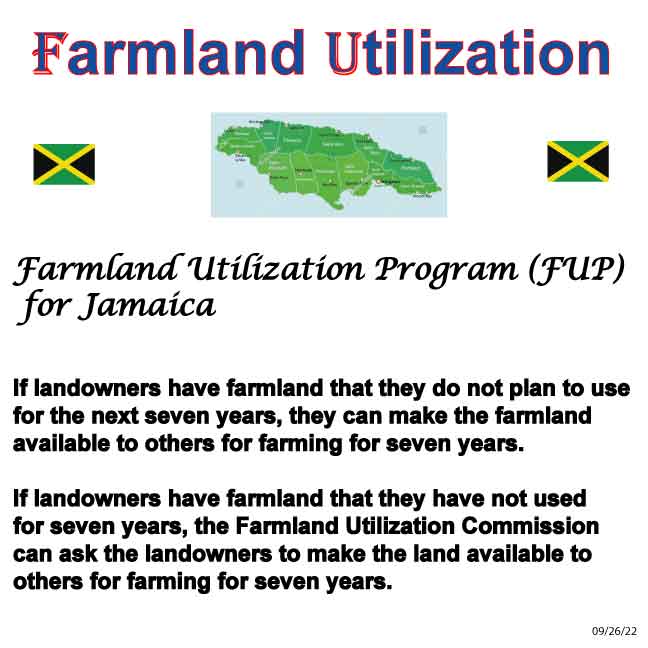 Farmland Utilization Program (FUP) for Jamaica If landowners have farmland that they do not plan to use for the next seven years, they can make the farmland available to others for farming for seven years. If landowners have farmland that they have not used for seven years, the Farmland Utilization Commission can ask the landowners to make the land available to others for farming for seven years.