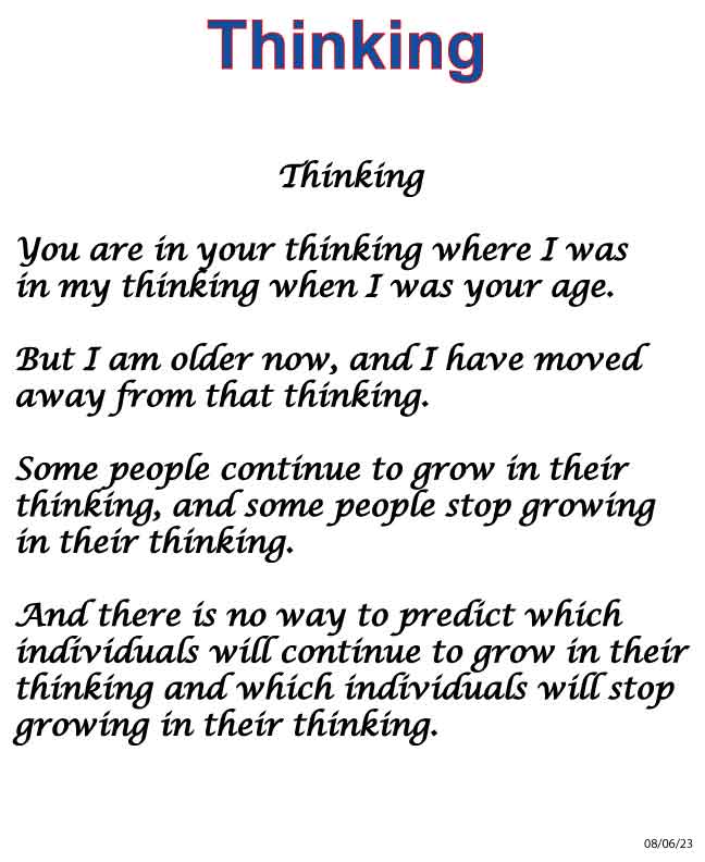 Thinking You are in your thinking where I was in my thinking when I was your age. But I am older now, and I have moved on from that thinking. Some people continue to grow in their thinking, and some people stop growing in their thinking. And there is no way to predict which individuals will continue to grow in their thinking and which individuals will stop growing in their thinking.